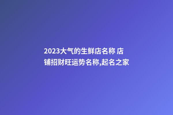 2023大气的生鲜店名称 店铺招财旺运势名称,起名之家-第1张-店铺起名-玄机派